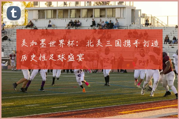 美加墨世界杯：北美三国携手打造历史性足球盛宴