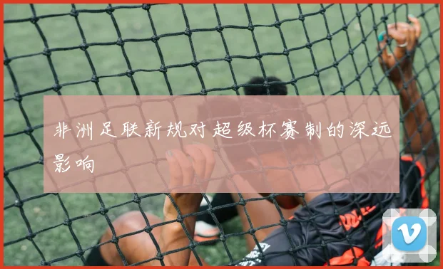 非洲足联新规对超级杯赛制的深远影响
