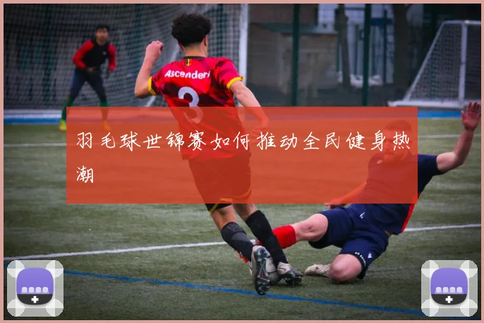 羽毛球世锦赛如何推动全民健身热潮