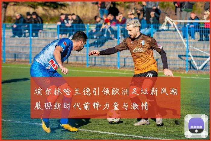 埃尔林哈兰德引领欧洲足坛新风潮展现新时代前锋力量与激情