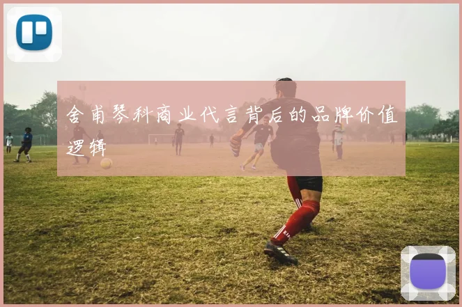 舍甫琴科商业代言背后的品牌价值逻辑