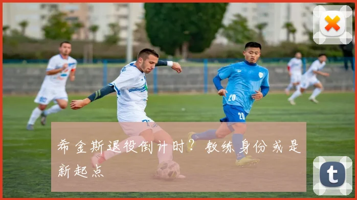 希金斯退役倒计时？教练身份或是新起点