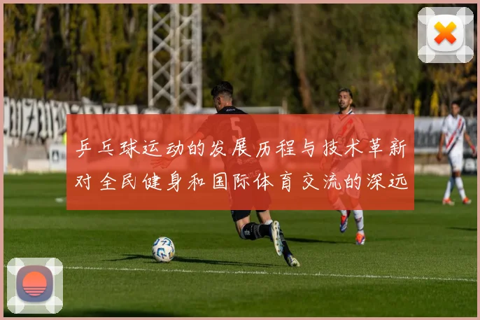 乒乓球运动的发展历程与技术革新对全民健身和国际体育交流的深远影响