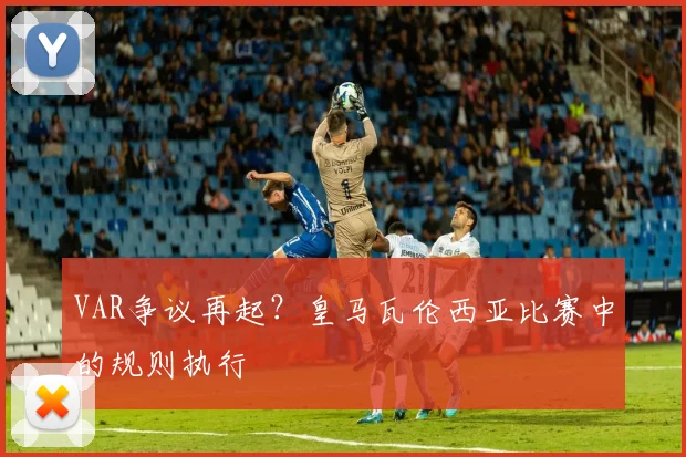 VAR争议再起？皇马瓦伦西亚比赛中的规则执行