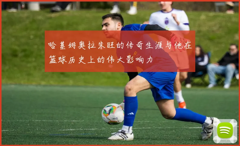 哈基姆奥拉朱旺的传奇生涯与他在篮球历史上的伟大影响力