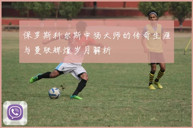保罗斯科尔斯中场大师的传奇生涯与曼联辉煌岁月解析