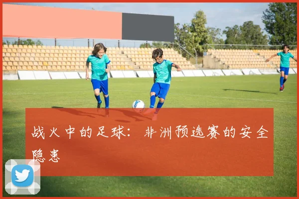 战火中的足球：非洲预选赛的安全隐患