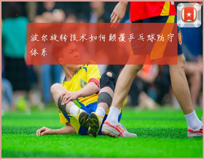 波尔旋转技术如何颠覆乒乓球防守体系